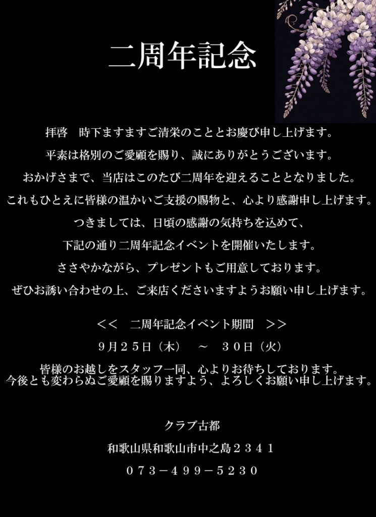 拝啓　時下ますますご清栄のこととお慶び申し上げます。
平素は格別のご愛顧を賜り、誠にありがとうございます。
おかげさまで、当店はこのたび二周年を迎えることとなりました。
これもひとえに皆様の温かいご支援の賜物と、心より感謝申し上げます。
つきましては、日頃の感謝の気持ちを込めて、
下記の通り二周年記念イベントを開催いたします。
ささやかながら、プレゼントもご用意しております。
ぜひお誘い合わせの上、ご来店くださいますようお願い申し上げます。

＜＜　二周年記念イベント期間　＞＞
９月２５日（木）　～　３０日（火）

皆様のお越しをスタッフ一同、心よりお待ちしております。
今後とも変わらぬご愛顧を賜りますよう、よろしくお願い申し上げます。

クラブ古都
和歌山県和歌山市中之島２３４１
０７３－４９９－５２３０
